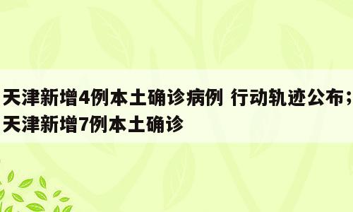 天津新增4例本土确诊病例 行动轨迹公布；天津新增7例本土确诊