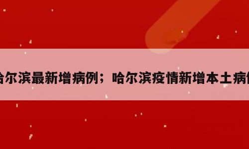 哈尔滨最新增病例；哈尔滨疫情新增本土病例