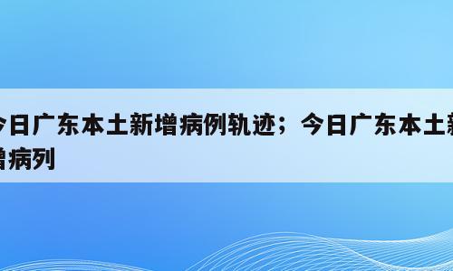 今日广东本土新增病例轨迹；今日广东本土新增病列