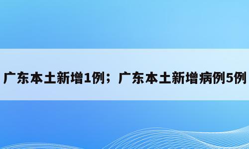 广东本土新增1例；广东本土新增病例5例