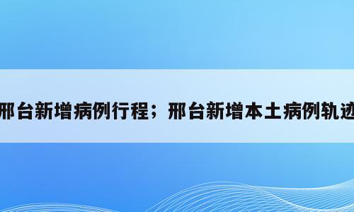 邢台新增病例行程；邢台新增本土病例轨迹