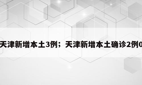 天津新增本土3例；天津新增本土确诊2例0