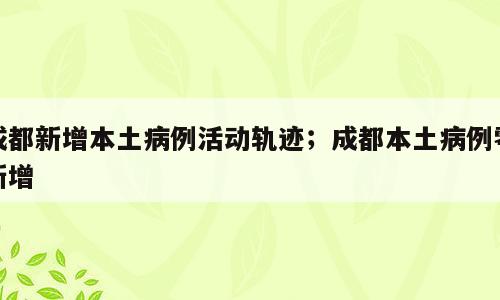 成都新增本土病例活动轨迹；成都本土病例零新增