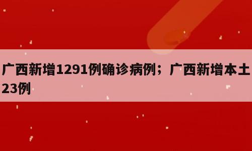 广西新增1291例确诊病例；广西新增本土23例