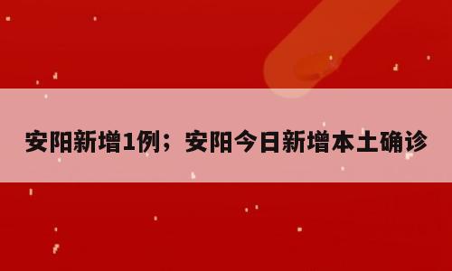 安阳新增1例；安阳今日新增本土确诊