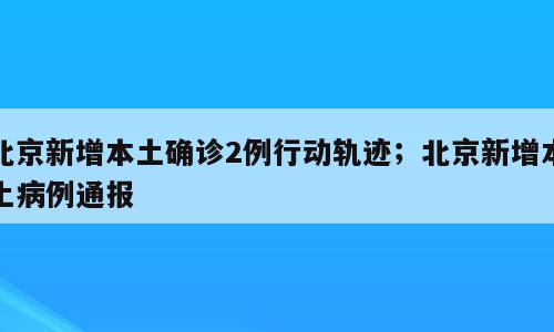北京新增本土确诊2例行动轨迹；北京新增本土病例通报