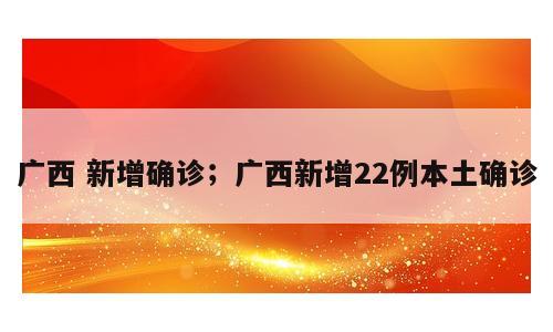 广西 新增确诊；广西新增22例本土确诊