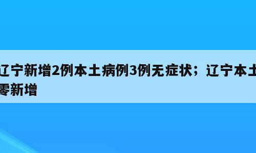 辽宁新增2例本土病例3例无症状；辽宁本土零新增