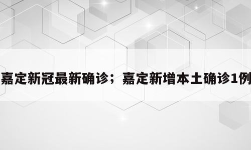 嘉定新冠最新确诊；嘉定新增本土确诊1例