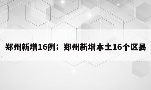 郑州新增16例；郑州新增本土16个区县