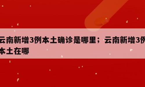 云南新增3例本土确诊是哪里；云南新增3例本土在哪