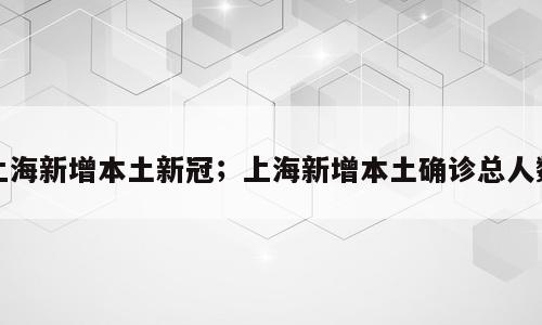 上海新增本土新冠；上海新增本土确诊总人数