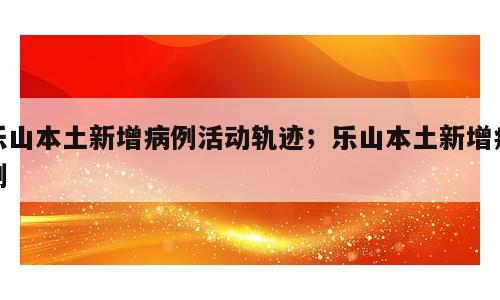 乐山本土新增病例活动轨迹；乐山本土新增病例