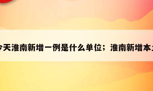今天淮南新增一例是什么单位；淮南新增本土