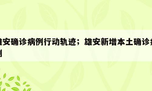 雄安确诊病例行动轨迹；雄安新增本土确诊病例