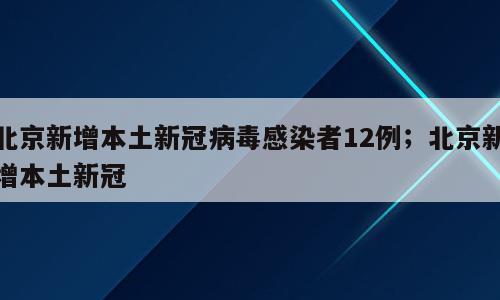 北京新增本土新冠病毒感染者12例；北京新增本土新冠