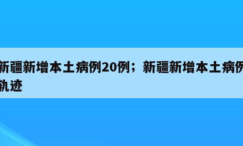 新疆新增本土病例20例；新疆新增本土病例轨迹
