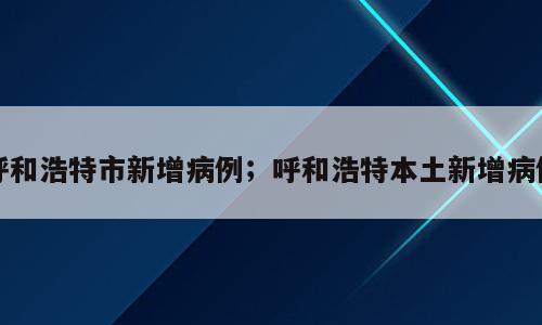 呼和浩特市新增病例；呼和浩特本土新增病例