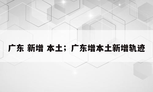 广东 新增 本土；广东增本土新增轨迹