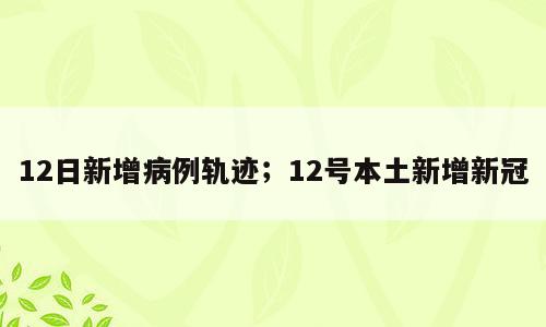 12日新增病例轨迹；12号本土新增新冠