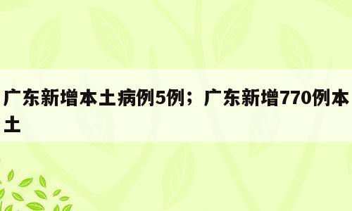 广东新增本土病例5例；广东新增770例本土