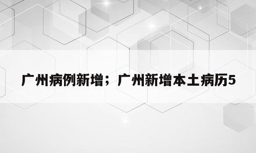 广州病例新增；广州新增本土病历5