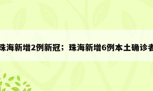 珠海新增2例新冠；珠海新增6例本土确诊者
