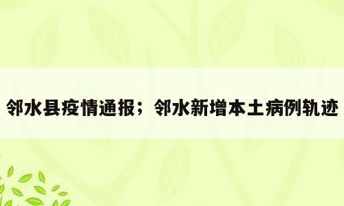 邻水县疫情通报；邻水新增本土病例轨迹