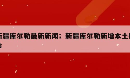 新疆库尔勒最新新闻；新疆库尔勒新增本土确诊