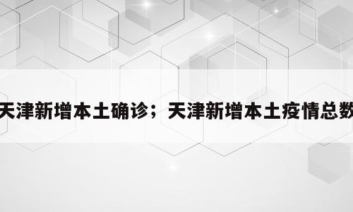 天津新增本土确诊；天津新增本土疫情总数