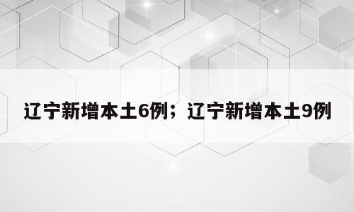 辽宁新增本土6例；辽宁新增本土9例