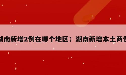 湖南新增2例在哪个地区；湖南新增本土两例