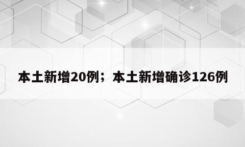 本土新增20例；本土新增确诊126例