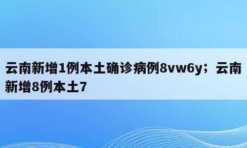 云南新增1例本土确诊病例8vw6y；云南新增8例本土7