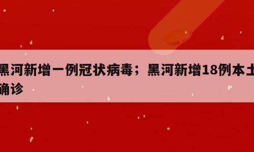 黑河新增一例冠状病毒；黑河新增18例本土确诊
