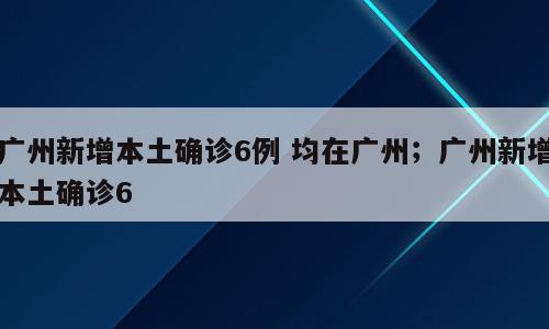 广州新增本土确诊6例 均在广州；广州新增本土确诊6
