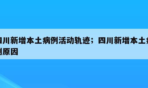 四川新增本土病例活动轨迹；四川新增本土病例原因