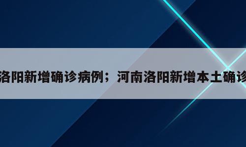 洛阳新增确诊病例；河南洛阳新增本土确诊
