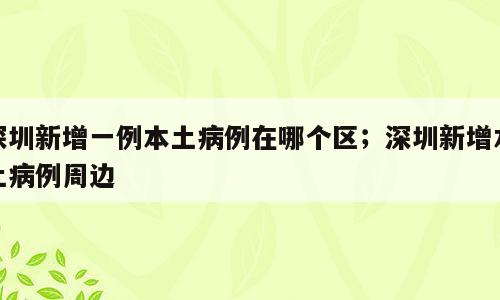 深圳新增一例本土病例在哪个区；深圳新增本土病例周边