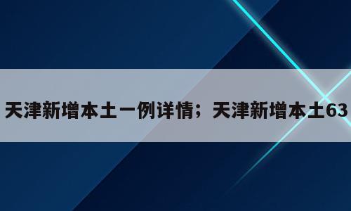 天津新增本土一例详情；天津新增本土63
