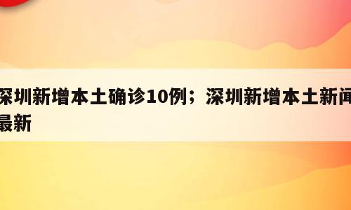 深圳新增本土确诊10例；深圳新增本土新闻最新