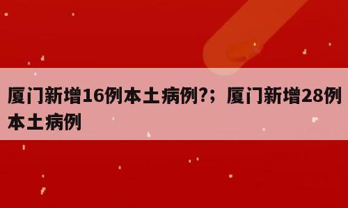 厦门新增16例本土病例?；厦门新增28例本土病例