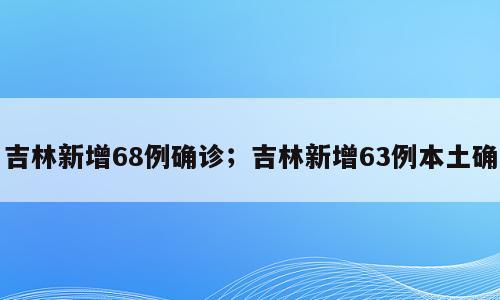 吉林新增68例确诊；吉林新增63例本土确
