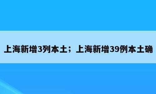 上海新增3列本土；上海新增39例本土确