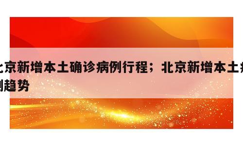 北京新增本土确诊病例行程；北京新增本土病例趋势