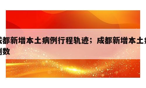成都新增本土病例行程轨迹；成都新增本土病例数