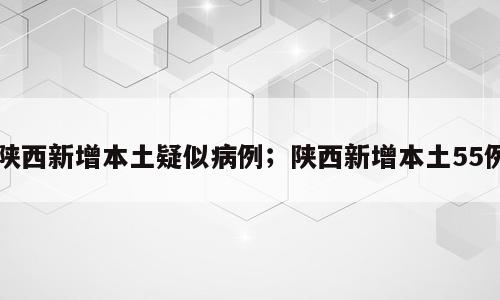 陕西新增本土疑似病例；陕西新增本土55例