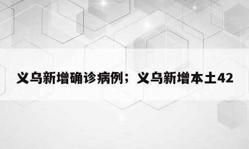 义乌新增确诊病例；义乌新增本土42