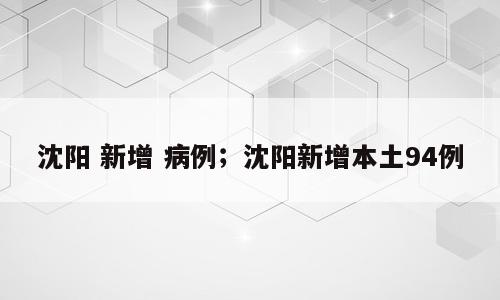 沈阳 新增 病例；沈阳新增本土94例
