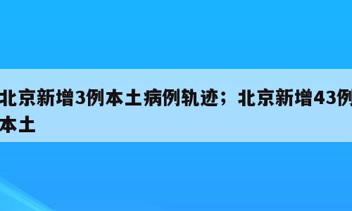 北京新增3例本土病例轨迹；北京新增43例本土